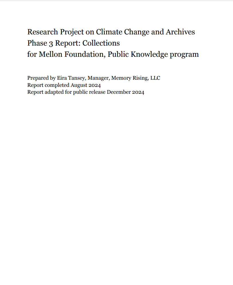 Image of cover page for a report titled "Research Project on Climate Change and Archives
Phase 3 Report: Collections
for Mellon Foundation, Public Knowledge program
Prepared by Eira Tansey, Manager, Memory Rising, LLC
Report completed August 2024
Report adapted for public release December 2024." This image is a screenshot of black text on a white background.